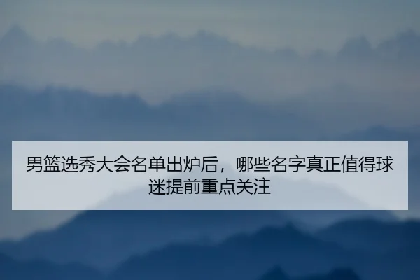 男篮选秀大会名单出炉后，哪些名字真正值得球迷提前重点关注